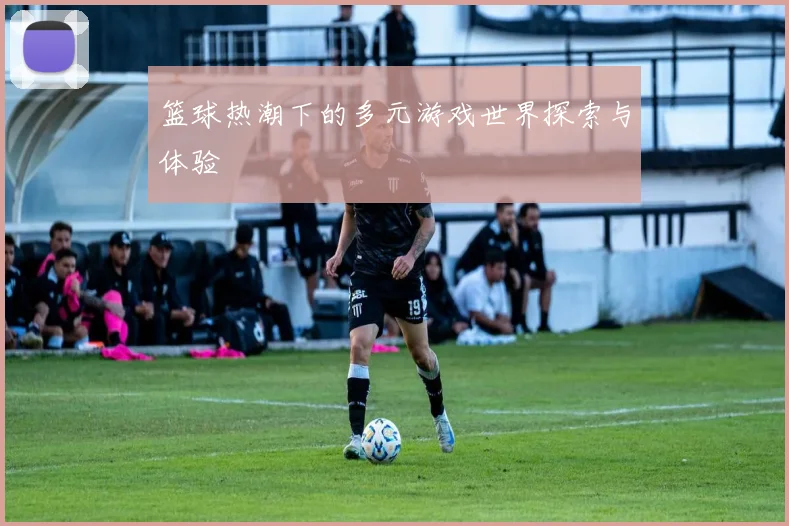 篮球热潮下的多元游戏世界探索与体验