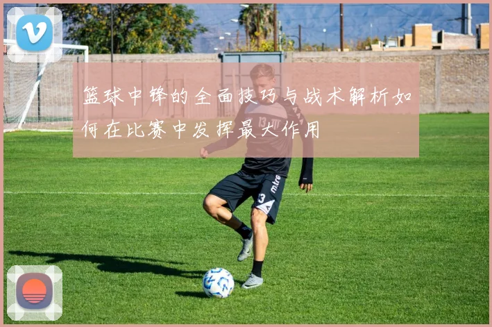 篮球中锋的全面技巧与战术解析如何在比赛中发挥最大作用