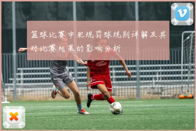 篮球比赛中犯规罚球规则详解及其对比赛结果的影响分析