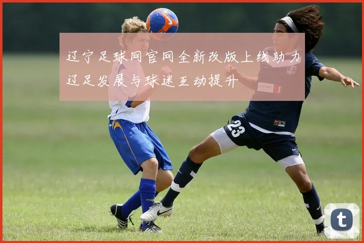 辽宁足球网官网全新改版上线助力辽足发展与球迷互动提升
