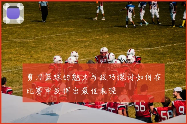 剪刀篮球的魅力与技巧探讨如何在比赛中发挥出最佳表现