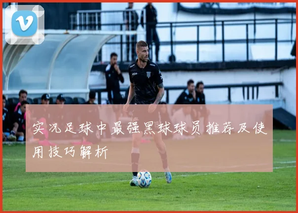实况足球中最强黑球球员推荐及使用技巧解析
