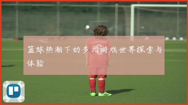 篮球热潮下的多元游戏世界探索与体验