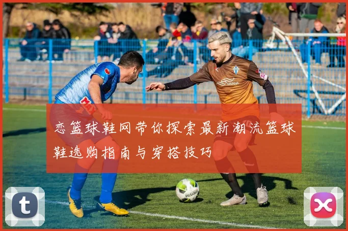 恋篮球鞋网带你探索最新潮流篮球鞋选购指南与穿搭技巧